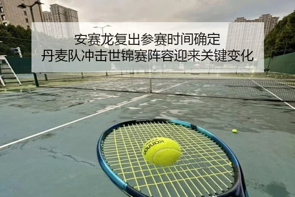 安赛龙复出参赛时间确定 丹麦队冲击世锦赛阵容迎来关键变化